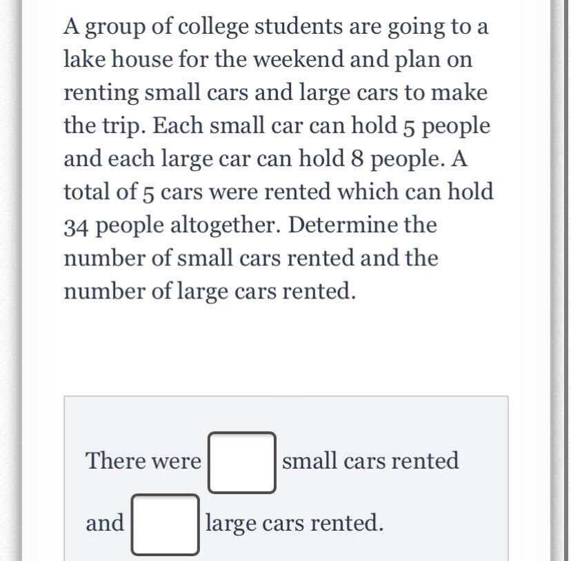 A group of college students are going to a
lake house for the weekend and plan on
renting small cars and large cars to make
the trip. Each small car can hold 5 people
and each large car can hold 8 people. A
total of 5 cars were rented which can hold
34 people altogether. Determine the
number of small cars rented and the
number of large cars rented.
There were
small cars rented
and
large cars rented.
