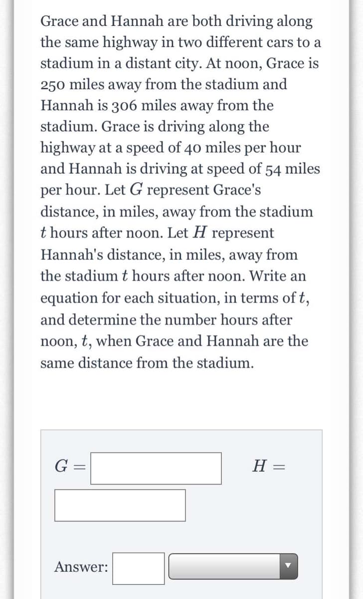 Grace and Hannah are both driving along
the same highway in two different cars to a
stadium in a distant city. At noon, Grace is
250 miles away from the stadium and
Hannah is 306 miles away from the
stadium. Grace is driving along the
highway at a speed of 40 miles per hour
and Hannah is driving at speed of 54 miles
per hour. Let G represent Grace's
distance, in miles, away from the stadium
t hours after noon. Let H represent
Hannah's distance, in miles, away from
the stadium t hours after noon. Write an
equation for each situation, in terms of t,
and determine the number hours after
noon, t, when Grace and Hannah are the
same distance from the stadium.
G =
%3D
Answer:
