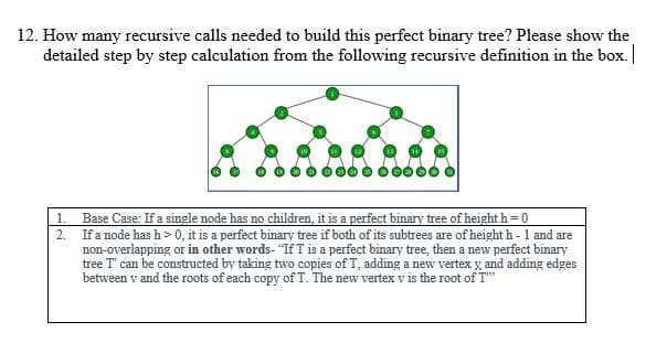 12. How many recursive calls needed to build this perfect binary tree? Please show the
detailed step by step calculation from the following recursive definition in the box.
Base Case: If a single node has no children, it is a perfect binary tree of height h = 0
If a node has h> 0, it is a perfect binary tree if both of its subtrees are of height h- 1 and are
non-overlapping or in other words- "If T is a perfect binary tree, then a new perfect binary
tree T' can be constructed by taking two copies of T, adding a new vertex y and adding edges
between v and the roots of each copy of T. The new vertex v is the root of T"
1.
2.

