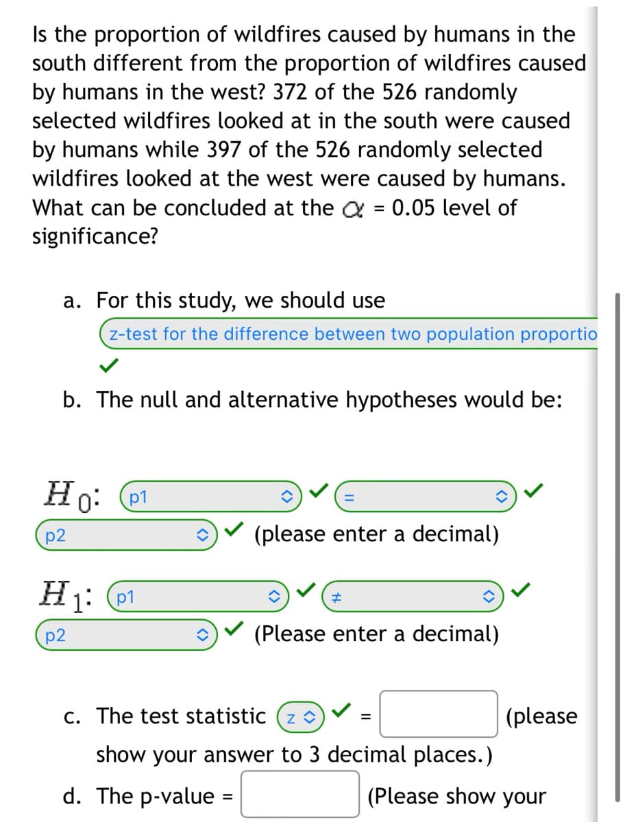 Is the proportion of wildfires caused by humans in the
south different from the proportion of wildfires caused
by humans in the west? 372 of the 526 randomly
selected wildfires looked at in the south were caused
by humans while 397 of the 526 randomly selected
wildfires looked at the west were caused by humans.
What can be concluded at the 0.05 level of
significance?
a. For this study, we should use
z-test for the difference between two population proportio
b. The null and alternative hypotheses would be:
Ho: p1
p2
H₁: 01
p2
=
(please enter a decimal)
#
(Please enter a decimal)
c. The test statistic (z ◊
show your answer to 3 decimal places.)
d. The p-value =
=
(please
(Please show your