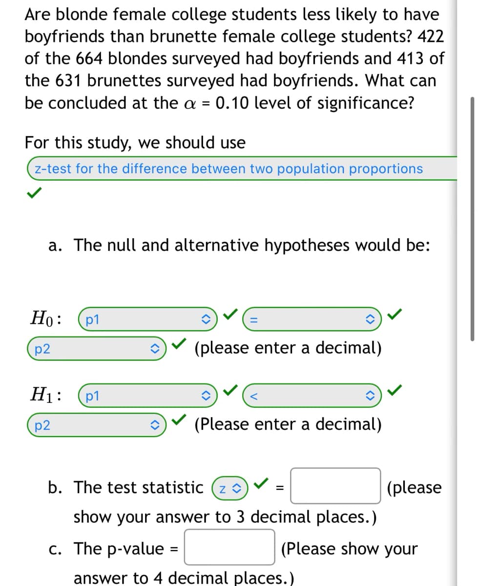 Are blonde female college students less likely to have
boyfriends than brunette female college students? 422
of the 664 blondes surveyed had boyfriends and 413 of
the 631 brunettes surveyed had boyfriends. What can
be concluded at the a = 0.10 level of significance?
For this study, we should use
z-test for the difference between two population proportions
a. The null and alternative hypotheses would be:
Ho: p1
p2
H₁: p1
p2
(please enter a decimal)
î
(Please enter a decimal)
b. The test statistic (z)
show your answer to 3 decimal places.)
c. The p-value =
=
(please
(Please show your
answer to 4 decimal places.)
