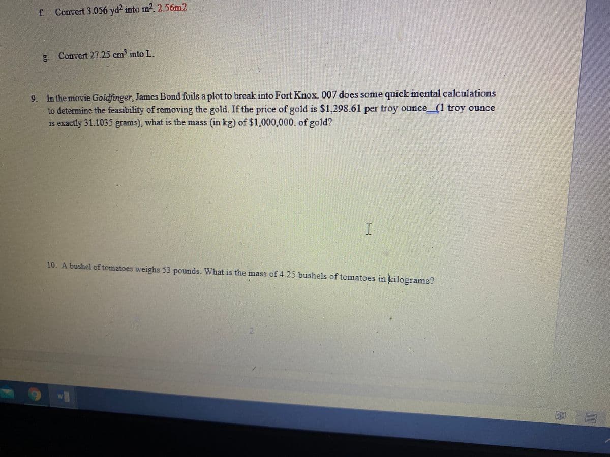 £ Convert 3.056 yd? into m2. 2 56m2
g. Convert 27.25 cm into L.
9. In the movie Goldfinger, James Bond foils a plot to break into Fort Knox. 007 does some quick mental calculations
to determine the feasibility of removing the gold. If the price of gold is $1,298.61 per troy ounce(1 troy ounce
is exactly 31.1035 grams), what is the mass (in kg) of $1,000,000. of gold?
10. A bushel of tomatoes weighs 53 pounds. What is the mass of 4.25 bushels of tomatoes in kilograms?

