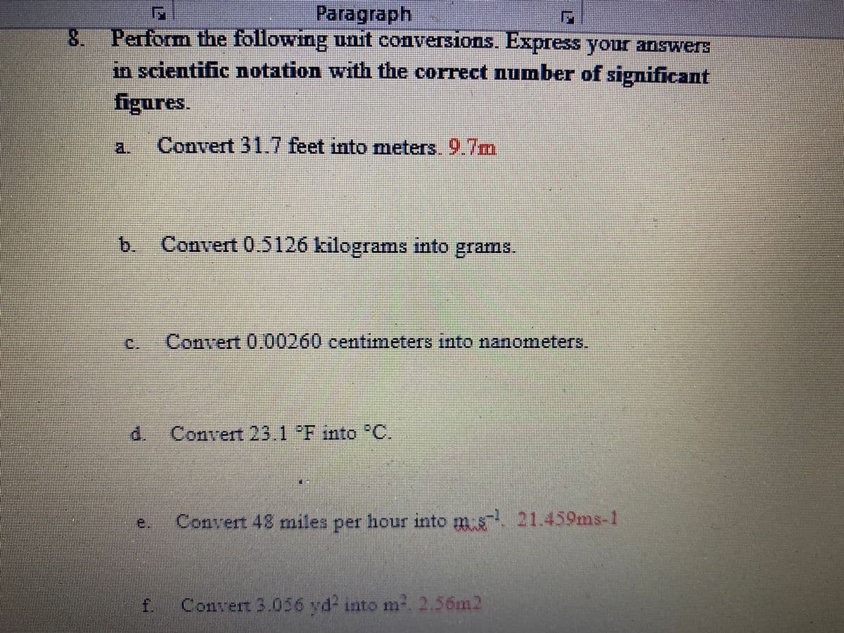Paragraph
8 Perform the following unit conversions, Express your answers
in scientific notation with the correct Qumber of significant
figures.
Convert 31.7 feet into meters. 9.7m
a.
Convert 0.5126 kilograms into grams.
C.
Convert 0.00260 centimeters into nanometers.
d.- Convert 23.1 F nto °C.
e.
Convert 48 miles per hour into m s. 21.459ms-1
f.
Convert 3.056 vd- into m-. 2.56m2
b.
