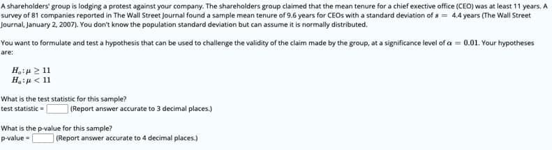 A shareholders' group is lodging a protest against your company. The shareholders group claimed that the mean tenure for a chief exective office (CEO) was at least 11 years, A
survey of 81 companies reported in The Wall Street Journal found a sample mean tenure of 9.6 years for CEOS with a standard deviation of a = 4.4 years (The Wall Street
Journal, January 2, 2007). You don't know the population standard deviation but can assume it is normally distributed.
You want to formulate and test a hypothesis that can be used to challenge the validity of the claim made by the group, at a significance level of a = 0.01. Your hypotheses
are:
Hiu 2 11
H:u < 11
What is the test statistic for this sample?
test statistic =
(Report answer accurate to 3 decimal places.)
What is the p-value for this sample?
p-value = [
|(Report answer accurate to 4 decimal places.)
