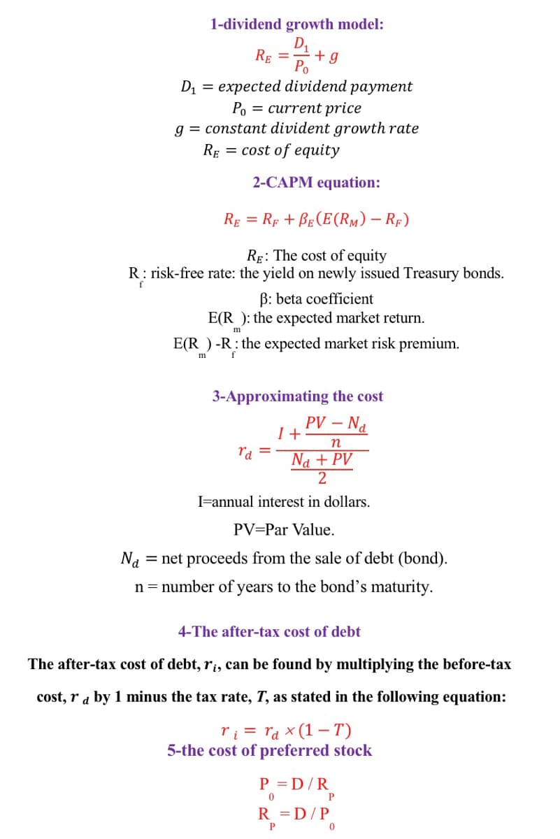 1-dividend growth model:
D1
RE =
Po
D1 = expected dividend payment
Po = current price
g = constant divident growth rate
RE = cost of equity
2-CAPM equation:
RE = Rp + BE (E(RM) – RF)
Rg: The cost of equity
R: risk-free rate: the yield on newly issued Treasury bonds.
f
B: beta coefficient
E(R ): the expected market return.
E(R ) -R: the expected market risk premium.
m
3-Approximating the cost
PV –.
I +
– Na
n
ra
Na + PV
IFannual interest in dollars.
PV=Par Value.
Na
= net proceeds from the sale of debt (bond).
n = number of years to the bond's maturity.
4-The after-tax cost of debt
The after-tax cost of debt, r¡, can be found by multiplying the before-tax
cost, r a by 1 minus the tax rate, T, as stated in the following equation:
ri = ra x (1 – T)
5-the cost of preferred stock
P = D/R
R = D/P
P
