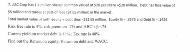 7. ABC Corp has 1.4 million shares common valued at $20 per share =$28 million. Debt has face value of
$5 million and trades at 93% of face ($4.65 million) in the market.
Total market value of both equity + debt thus =$32.65 million. Equity % = .8576 and Debt % = .1424
Risk free rate is 4%, risk premium-7% and ABC's ß=.74
Current yield on market debt is 11%; Tax rate is 40% .
Find out the Returm on equity, Return on debt and WACC.
