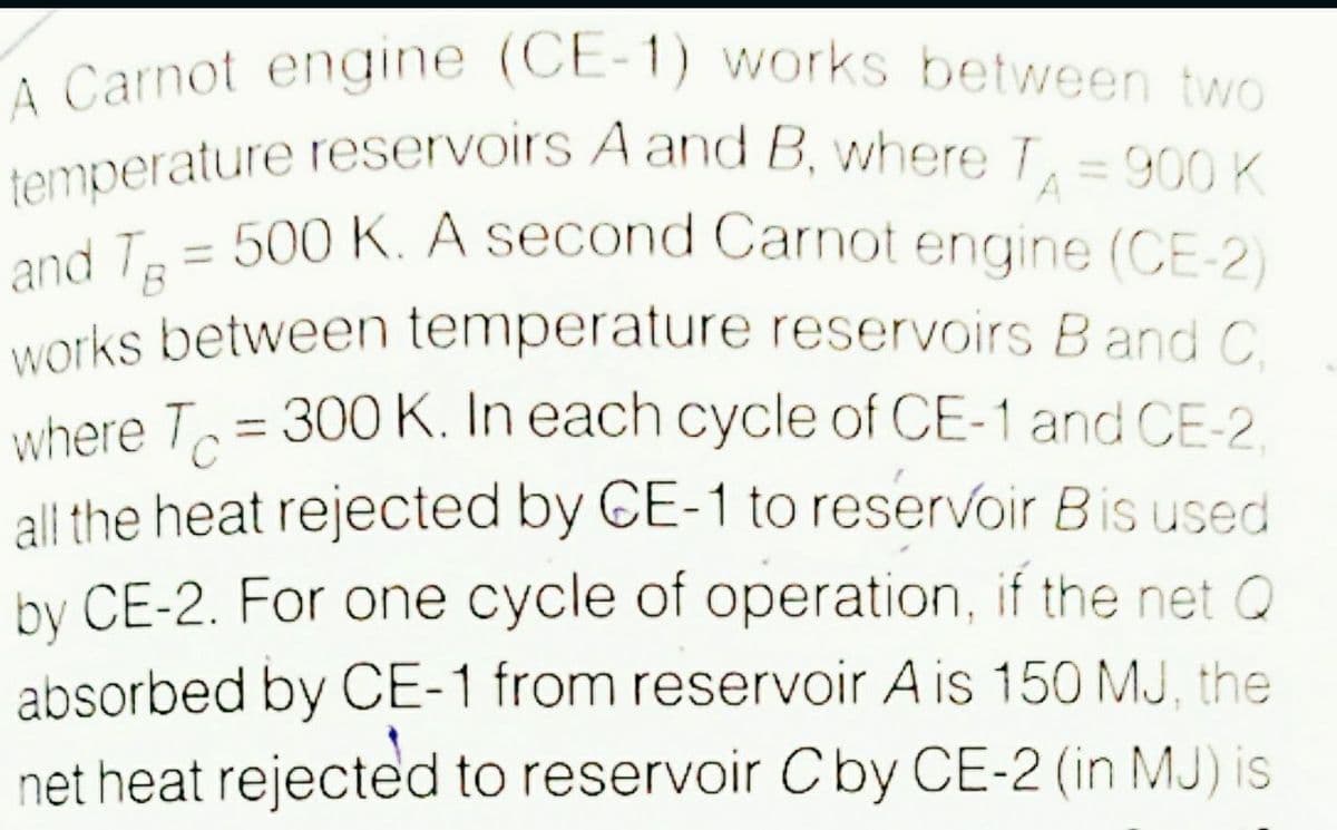 temperature reservoirs A and B, where T= 900 K
A Carnot engine (CE-1) works between two
900 K
A
L= 500 K. A second Carnot engine (CE-2)
and T
works between temperature reservoirs Band C
where T = 300 K. In each cycle of CE-1 and CE-2
all the heat rejected by CE-1 to reservoir Bis used
by CE-2. For one cycle of operation, if the net Q
absorbed by CE-1 from reservoir A is 150 MJ, the
net heat rejected to reservoir Cby CE-2 (in MJ) is
%3D
C
