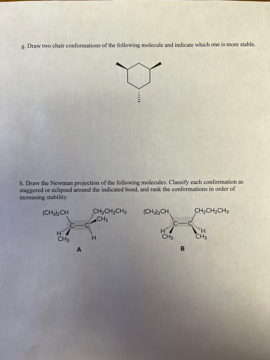 g. Draw two chair conformations of the following molecule and indicate which one is more stable.
h. Draw the Newman projection of the following molecules. Classify each conformation as
staggered or eclipsed around the indicated bond, and rank the conformations in order of
increasing stability.
CH2CH2CH3
CH3
(CH3)2CH,
CH2CH2CH3
(CH3)2CH
.C-
CH3
CH3
CH3
A
