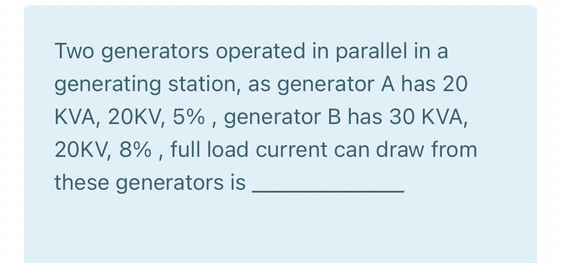 Two generators operated in parallel in a
generating station, as generator A has 20
KVA, 20KV, 5% , generator B has 30 KVA,
20KV, 8% , full load current can draw from
these generators is
