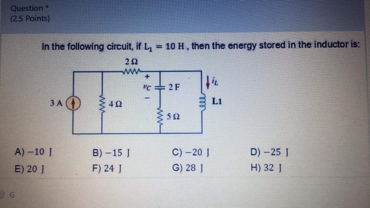 Question *
(2.5 Points)
In the following circuit, if L, = 10 H, then the energy stored in the inductor is:
%3D
22
ww
C 2 F
ЗА
42
L1
52
A) -10 J
B) -15 J
C) – 20 J
D) - 25 J
E) 20 J
F) 24 J
G) 28 J
H) 32 J
