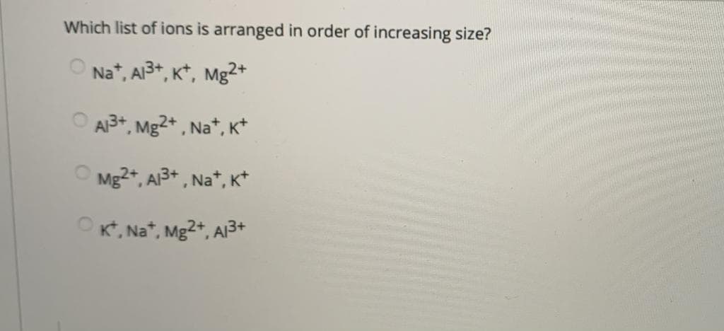 Which list of ions is arranged in order of increasing size?
O Na*, A3+, K*, Mg2+
O A3+, Mg2* , Na*, K*
Mg2*, A3+ , Na*, K*
OK, Na*, Mg2+, A3+
