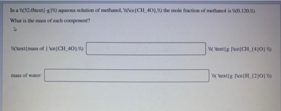 In a W(52.0\text{-g}) aqueous solution of methanol, Wlce(CH_40),) the mole fraction of methanol is W(O.120.1)
What is the mass of each component?
Wtext(mass of } \ce(CH_40):)
W Atext{g \ce{CH_(4]0] W)
mass of water:
Wtext{g }\ce{H_L(2)O} W)
