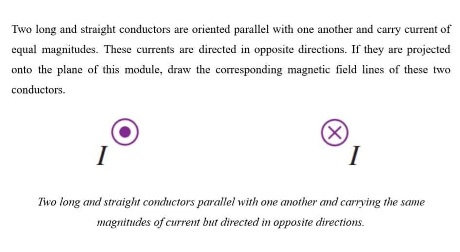 Two long and straight conductors are oriented parallel with one another and carry current of
equal magnitudes. These currents are directed in opposite directions. If they are projected
onto the plane of this module, draw the corresponding magnetic field lines of these two
conductors.
(X)
I
Two long and straight conductors parallel with one another and carrying the same
magnitudes of current but directed in opposite directions.
(X)
