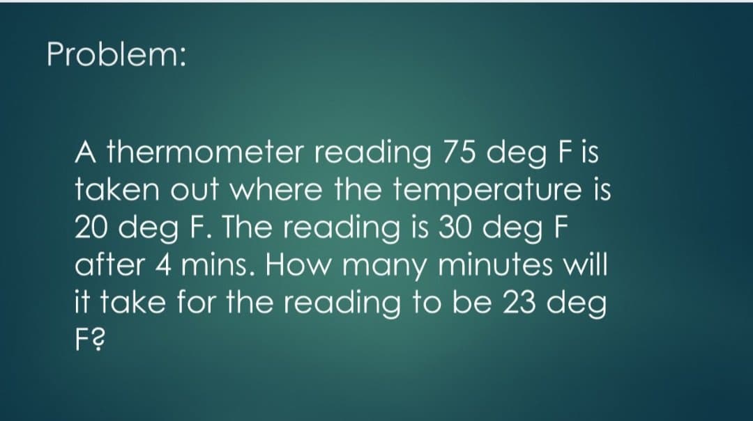 Problem:
A thermometer reading 75 deg F is
taken out where the temperature is
20 deg F. The reading is 30 deg F
after 4 mins. How many minutes will
it take for the reading to be 23 deg
F?