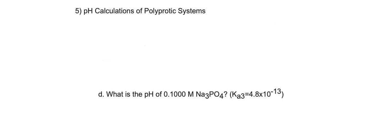 5) pH Calculations of Polyprotic Systems
d. What is the pH of 0.1000 M Na3PO4? (Ka3=4.8x10-13)