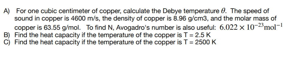 A) For one cubic centimeter of copper, calculate the Debye temperature 0. The speed of
sound in copper is 4600 m/s, the density of copper is 8.96 g/cm3, and the molar mass of
copper is 63.55 g/mol. To find N, Avogadro's number is also useful: 6.022 × 10-2³mol-
B) Find the heat capacity if the temperature of the copper is T = 2.5 K
C) Find the heat capacity if the temperature of the copper is T= 2500 K
