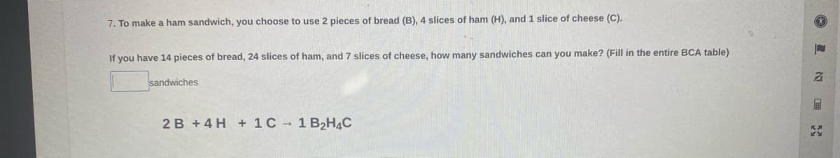 7. To make a ham sandwich, you choose to use 2 pieces of bread (B), 4 slices of ham (H), and1 slice of cheese (C).
If you have 14 pieces of bread, 24 slices of ham, and 7 slices of cheese, how many sandwiches can you make? (Fill in the entire BCA table)
sandwiches
2B +4 H + 1C 1 B2H4C
