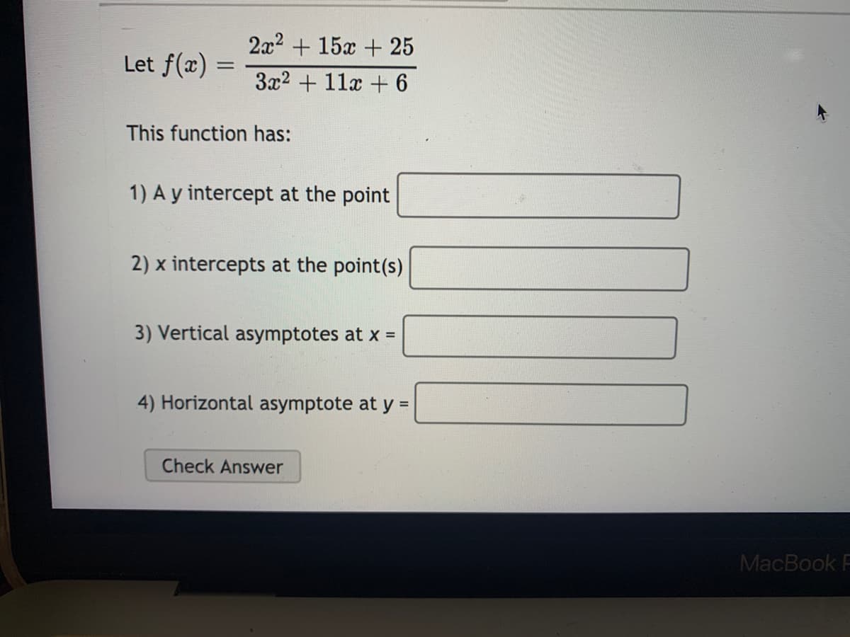 2x2 + 15x + 25
Let f(x) =
3x2 + 11x + 6
This function has:
1) A y intercept at the point
2) x intercepts at the point(s)
3) Vertical asymptotes at x =
4) Horizontal asymptote at y =
Check Answer
MacBook F

