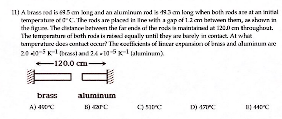 11) A brass rod is 69.5 cm long and an aluminum rod is 49.3 cm long when both rods are at an initial
temperature of 0° C. The rods are placed in line with a gap of 1.2 cm between them, as shown in
the figure. The distance between the far ends of the rods is maintained at 120.0 cm throughout.
The temperature of both rods is raised equally until they are barely in contact. At what
temperature does contact occur? The coefficients of linear expansion of brass and aluminum are
2.0 x10-5 K-1 (brass) and 2.4 x 10-5 K-1 (aluminum).
-120.0 cm
C) 510°C
D) 470°C
E) 440°C
brass
A) 490°C
J!!!!!
aluminum
B) 420°C