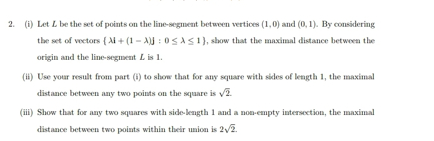 2. (i) Let L be the set of points on the line-segment between vertices (1,0) and (0, 1). By considering
the set of vectors {Ai + (1 - A)j: 0 ≤≤ 1}, show that the maximal distance between the
origin and the line-segment L is 1.
(ii) Use your result from part (i) to show that for any square with sides of length 1, the maximal
distance between any two points on the square is √2.
(iii) Show that for any two squares with side-length 1 and a non-empty intersection, the maximal
distance between two points within their union is 2√2.