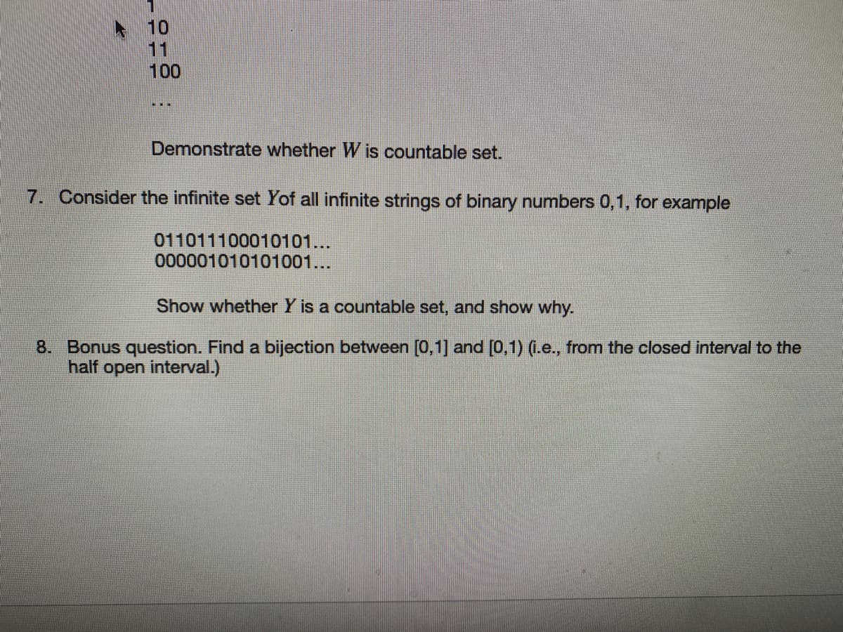 10
11
100
Demonstrate whether W is countable set.
7.
Consider the infinite set Yof all infinite strings of binary numbers 0,1, for example
011011100010101...
000001010101001...
Show whether Y is a countable set, and show why.
8. Bonus question. Find a bijection between [0,1] and [0,1) (i.e., from the closed interval to the
half open interval.)
