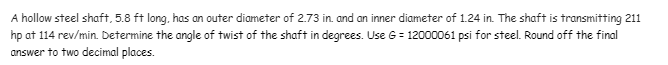 A hollow steel shaft, 5.8 ft long, has an outer diameter of 2.73 in. and an inner diameter of 1.24 in. The shaft is transmitting 211
hp at 114 rev/min. Determine the angle of twist of the shaft in degrees. Use G = 12000061 psi for steel. Round off the final
answer to two decimal places.
