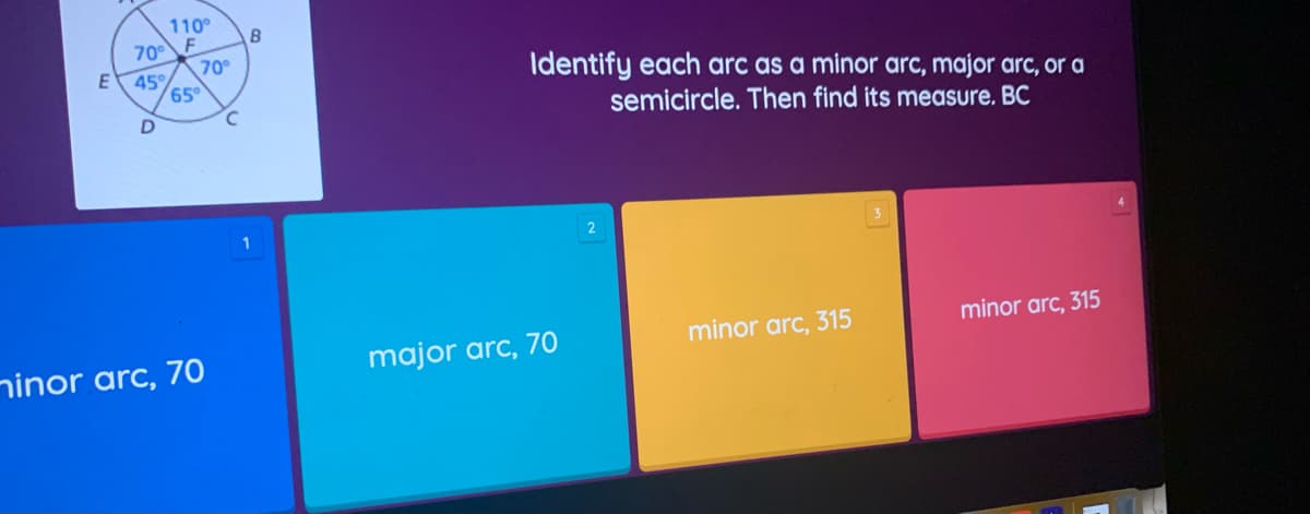 110°
70° F
E 45°
D
minor arc, 70
65°
70°
с
B
Identify each arc as a minor arc, major arc, or a
semicircle. Then find its measure. BC
minor arc, 315
minor arc, 315
major arc, 70