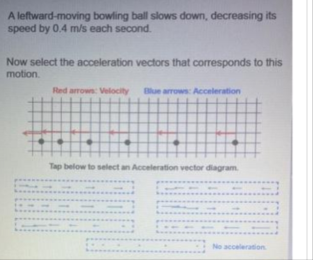 A leftward-moving bowling ball slows down, decreasing its
speed by 0.4 m/s each second.
Now select the acceleration vectors that corresponds to this
motion.
po
Red arrows: Velocity Blue arrows: Acceleration
Tap below to select an Acceleration vector diagram.
No acceleration.
