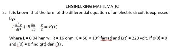 ENGINEERING MATHEMATIC
2. It is known that the form of the differential equation of an electric circuit is expressed
by:
92
dt²
L
= E (t)
Where L = 0,04 henry, R = 16 ohm, C = 50 x 10-5 farrad and E(t) = 220 volt. If q(0) = 0
and i(0) = 0 find q(t) dan i(t).
+R
dt