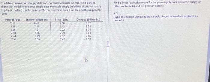 The table contains price-supply data and price-demand data for com. Find a linear
regression model for the price-supply data where x is supply (in billions of bushels) and y
is price (in dollars) Do the same for the price-demand data. Find the equilibrium price for
com
Price ($/bu)
2.15
2.25
2.35
2.48
2.44
2.52
Supply (billion bu)
6.46
7.41
7:51
7.86
8.09
8.35
Price ($/bu)
2.06
2.12
2.22
2.39
2.32
2.42
Demand (billion bu)
9.92
9.28
8:34
8.04
7.86
6.93
4
Find a linear regression model for the price-supply data where x is supply (in
billions of bushels) and y is price (in dollars)
Y-0
(Type an equation using x as the variable Round to two decimal places as
needed)