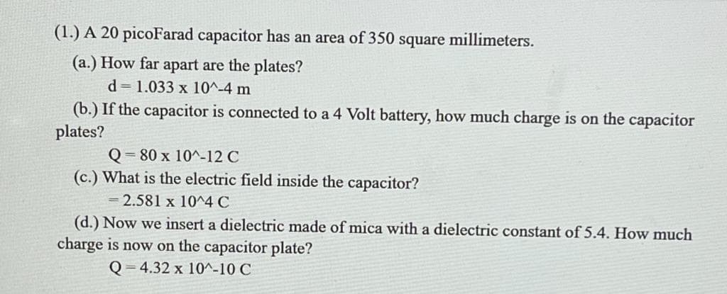 (1.) A 20 picoFarad capacitor has an area of 350 square
(a.) How far apart are the plates?
d=1.033 x 10^-4 m
millimeters.
(b.) If the capacitor is connected to a 4 Volt battery, how much charge is on the capacitor
plates?
= 80 x 10^-12 C
(c.) What is the electric field inside the capacitor?
= 2.581 x 10^4 C
(d.) Now we insert a dielectric made of mica with a dielectric constant of 5.4. How much
charge is now on the capacitor plate?
Q 4.32 x 10^-10 C
