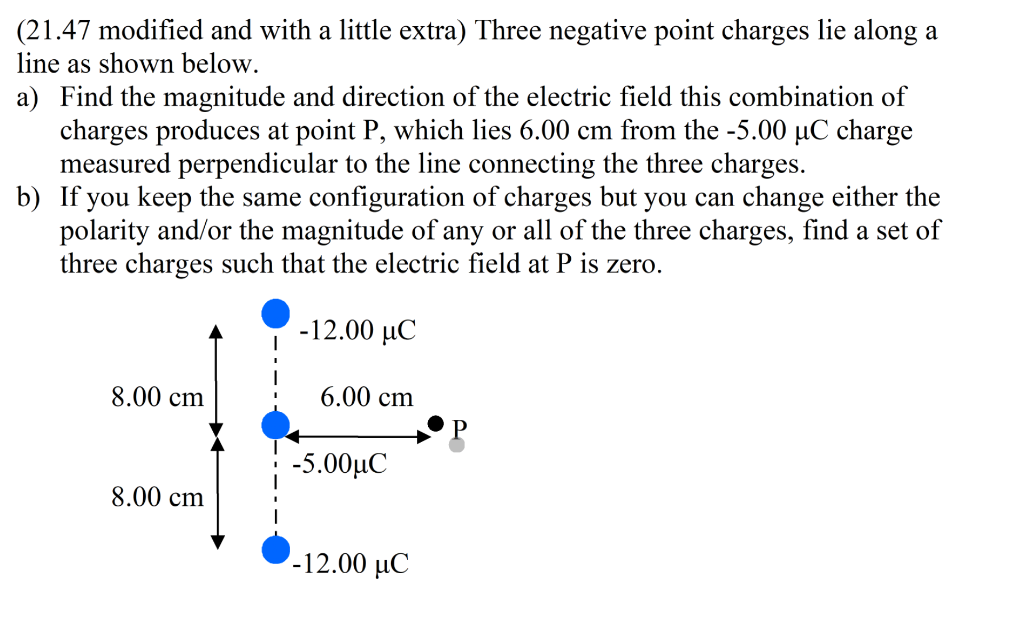 (21.47 modified and with a little extra) Three negative point charges lie along a
line as shown below.
a) Find the magnitude and direction of the electric field this combination of
charges produces at point P, which lies 6.00 cm from the -5.00 µC charge
measured perpendicular to the line connecting the three charges.
b) If you keep the same configuration of charges but you can change either the
polarity and/or the magnitude of any or all of the three charges, find a set of
three charges such that the electric field at P is zero.
-12.00 μC
8.00 cm
8.00 cm
6.00 cm
-5.00μC
-12.00 μC