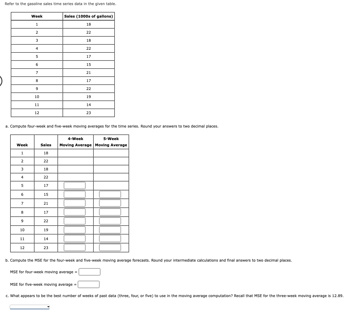 Refer to the gasoline sales time series data in the given table.
Week
1
2
3
4
5
6
7
8
9
10
11
Week
1
2
12
3
4
a. Compute four-week and five-week moving averages for the time series. Round your answers to two decimal places.
5
6
7
8
9
10
11
12
22
18
22
17
15
21
17
22
Sales Moving Average Moving Average
18
19
Sales (1000s of gallons)
14
23
4-Week
18
22
18
22
17
15
21
17
MSE for four-week moving average =
22
19
14
MSE for five-week moving average =
23
5-Week
b. ompute MSE for the four-week and five-week moving average forecasts. Round your intermediate calculations and final answers to two decimal plac
c. What appears to be the best number of weeks of past data (three, four, or five) to use in the moving average computation? Recall that MSE for the three-week moving average is 12.89.