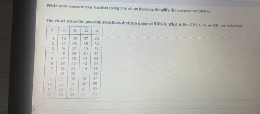 Write your answer as a fraction using / to show division. Simplify the answer completely.
The chart show the possible selections during a game of BINGO. What is the G38, G39, or G40 are selected?
N
G
13
25
26
37
49
50
2.
14
38
39
15
27
51
4
16
28
40
52
17
29
41
53
18
30
42
54
55
7.
19
31
43
8.
20
32
44
56
6.
21
33
45
57
10
22
34
46
58
11
23
35
47
59
12
24
36
48
60
