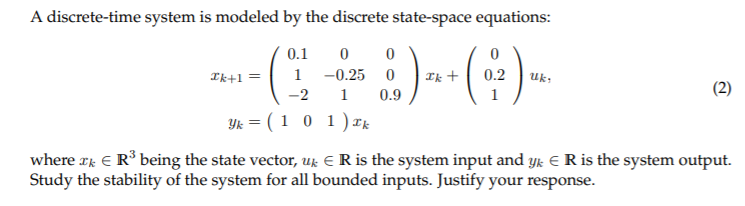 A discrete-time system is modeled by the discrete state-space equations:
0.1
Ik+1 =
1
-0.25
Ik +
0.2
Uk;
(2)
-2
1
0.9
Yk = ( 1 0 1)rk
where rk E R° being the state vector, uk E R is the system input and yk E R is the system output.
Study the stability of the system for all bounded inputs. Justify your response.
