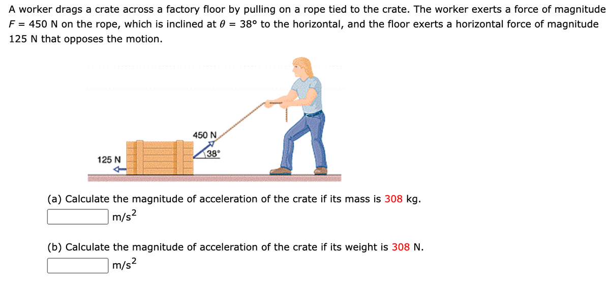 A worker drags a crate across a factory floor by pulling on a rope tied to the crate. The worker exerts a force of magnitude
F = 450 N on the rope, which is inclined at 0 = 38° to the horizontal, and the floor exerts a horizontal force of magnitude
125 N that opposes the motion.
450 N
38°
125 N
(a) Calculate the magnitude of acceleration of the crate
its mass is 308 kg.
|m/s²
(b) Calculate the magnitude of acceleration of the crate
its weight is 308 N.
m/s?
2
