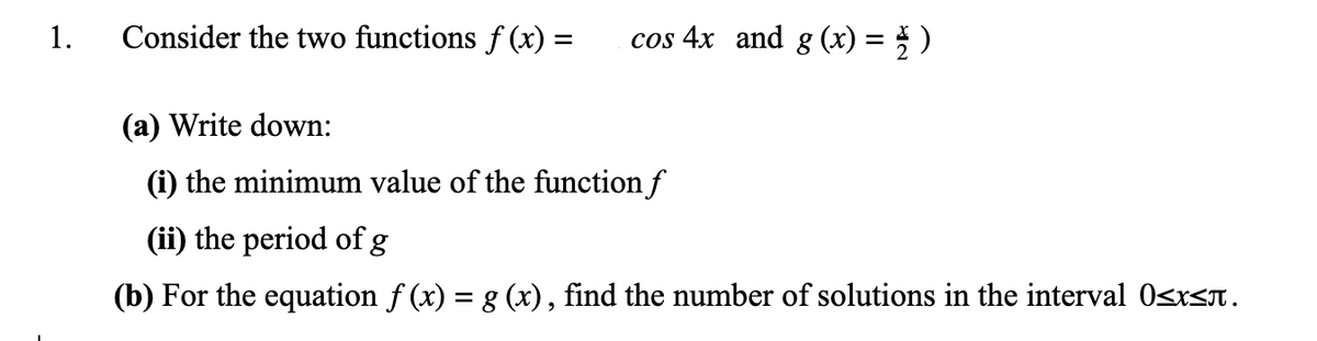 1.
Consider the two functions f (x) =
cos 4x and g (x) = } )
(a) Write down:
(i) the minimum value of the function f
(ii) the period ofg
(b) For the equation f (x) = g (x), find the number of solutions in the interval 0sxsn.
