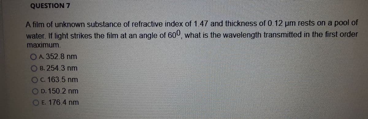 QUESTION 7
A film of unknown substance of refractive index of 1.47 and thickness of 0 12 um rests on a pool of
water. If light strikes the film at an angle of 600 what is the wavelength transmitted in the first order
maximum.
O A. 352.8 nm
B. 254.3 nm
OC 163.5 nm
OD. 150.2 nm
OE. 176.4 nm
