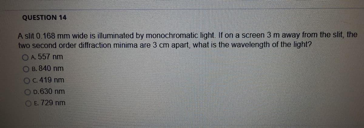 QUESTION 14
A slit 0.168 mm wide is illuminated by monochromatic light. If on a screen 3 m away from the slit, the
two second order diffraction minima are 3 cm apart, what is the wavelength of the light?
OA. 557 nm
O B. 840 nm
OC.419 nm
D.630 nm
E. 729 nm
