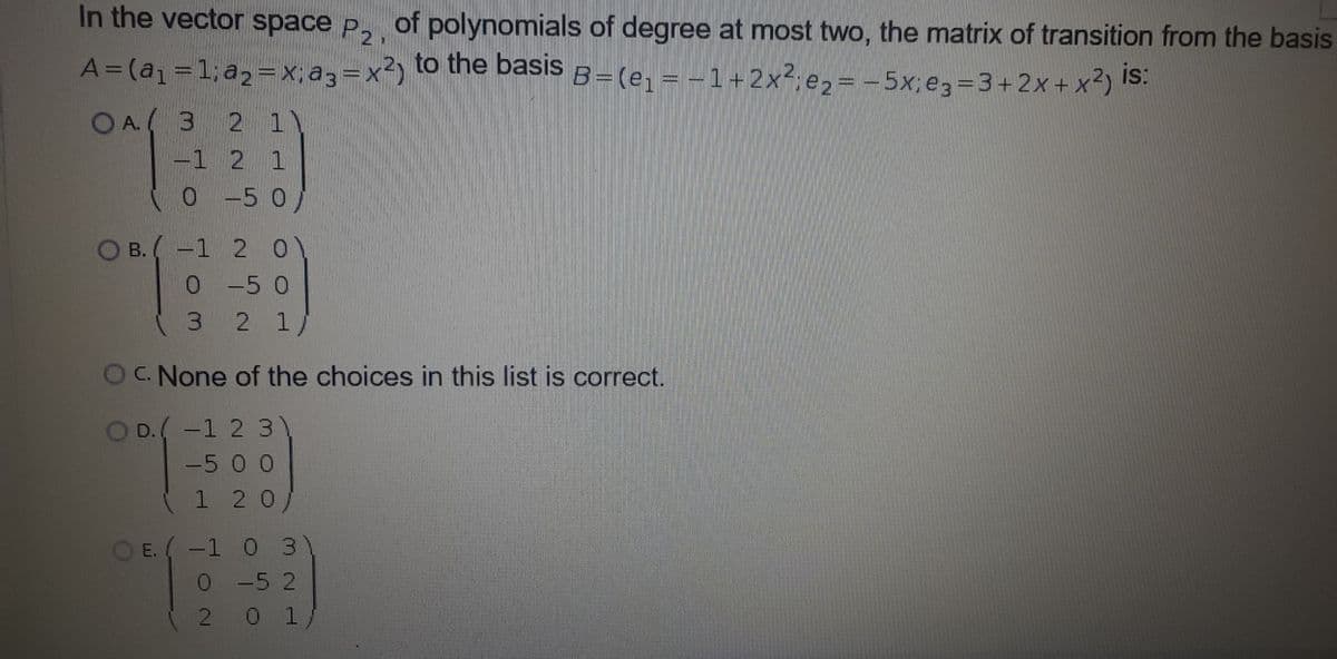 In the vector space p, of polynomials of degree at most two, the matrix of transition from the basis
A=(a=1; a2=x, a3=x2)
to the basis
B=(e, = -1+2x.ez=-5x,eg=3+ 2x + x?)!
is:
O A. ( 3 2 1)
-1 2 1
0 -5 0
B. (-1 2 0)
0-50
3.
2 1/
O None of the choices in this list is correct.
OD.(-1 23
-5 0 0
1 2 0/
OE. (-1 0 3
0-5 2
2 0 1
