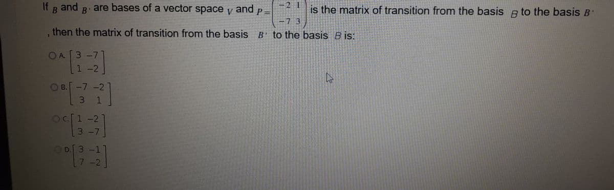 =2 1
P =
-73
If R and
are bases of a vector space y and
is the matrix of transition from the basis a to the basis B'
B'
V
, then the matrix of transition from the basis B' to the basis B is:
OA. [3 -7
1 -2
OB.-7 -2
3 1
oc[1 -2
3 -7
OD.3-1
7-2
