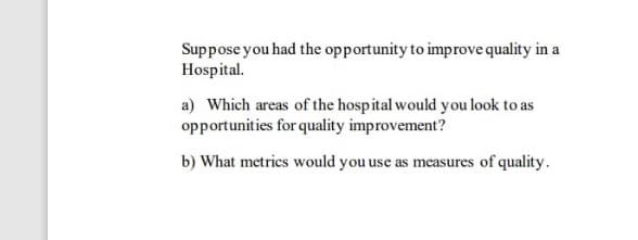 Suppose you had the opportunity to improve quality in a
Hospital.
a) Which areas of the hospital would you look to as
opportunities for quality improvement?
b) What metrics would you use as measures of quality.
