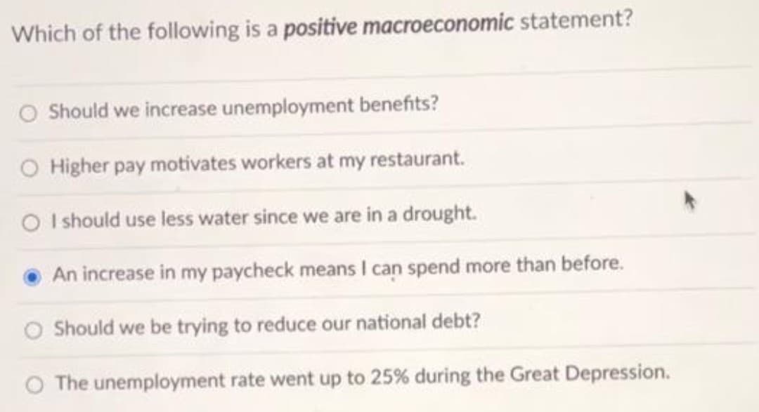 Which of the following is a positive macroeconomic statement?
Should we increase unemployment benefits?
O Higher pay motivates workers at my restaurant.
O I should use less water since we are in a drought.
An increase in my paycheck means I can spend more than before.
O Should we be trying to reduce our national debt?
The unemployment rate went up to 25% during the Great Depression.
