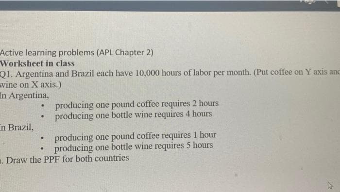 Active learning problems (APL Chapter 2)
Worksheet in class
Q1. Argentina and Brazil each have 10,000 hours of labor per month. (Put coffee on Y axis anc
wine on X axis.)
In Argentina,
producing one pound coffee requires 2 hours
producing one bottle wine requires 4 hours
n Brazil,
producing one pound coffee requires 1 hour
producing one bottle wine requires 5 hours
1. Draw the PPF for both countries
