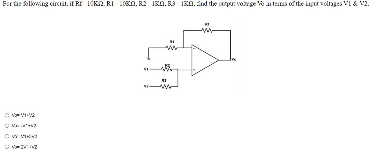 For the following circuit, if Rf= 10KQ, R1= 10KO, R2= 1KQ, R3= 1KQ, find the output voltage Vo in terms of the input voltages V1 & V2.
Rf
R1
Vo
V1
R3
v2 W
O Vo= V1+V2
O Vo= -V1+V2
O Vo= V1+3V2
O Vo= 2V1+V2

