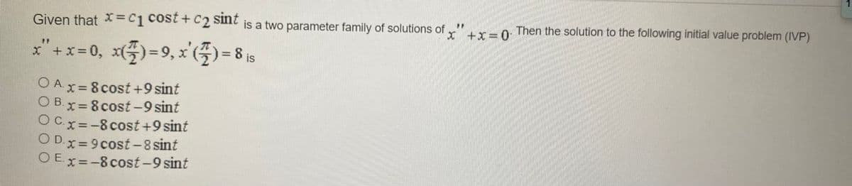 1.
Given that X3C1 Cost+ C2 sint is a two parameter family of solutions of r"ur-o Then the solution to the following initial value problem (IVP)
x" +x= 0, x()=9, x'(5) = 8 i5
O Ax= 8cost +9 sint
O B.x= 8 cost-9 sint
OCx=-8cost +9 sint
OD.x= 9cost -8 sint
O Ex =-8 cost-9 sint
|

