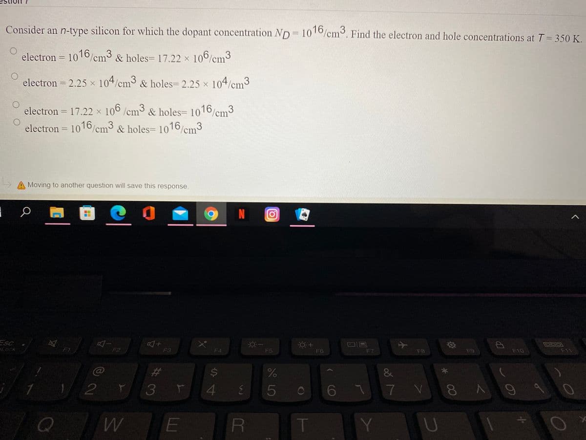 Consider an n-type silicon for which the dopant concentration ND 100/cm. Find the electron and hole concentrations at T = 350 K.
electron = 1016/cm & holes= 17.22 x 106/
3
3
cm
electron = 2.25 x 104/cm3 & holes= 2.25 x 104/cm3
electron = 17.22 x 100/cm & holes= 1016/cm3
electron = 1016/cm3 & holes= 1016/cm3
%3D
A Moving to another question will save this response.
N
ESC
Lock
F1
F2
F3
F4
F5
F6
F7
F8
F9
F10
F11
23
$4
&
3 r
4 E
5
67
7V
E
RE
