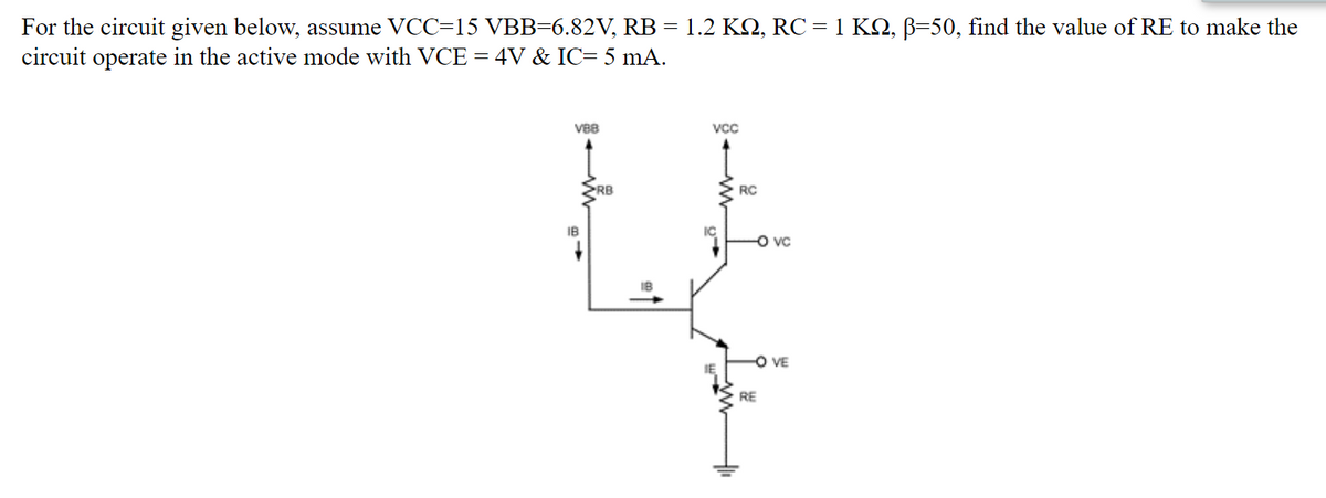 For the circuit given below, assume VCC=15 VBB=6.82V, RB = 1.2 KQ, RC = 1 KO, B=50, find the value of RE to make the
circuit operate in the active mode with VCE = 4V & IC= 5 mA.
VBB
Vcc
RB
RC
IB
IC
O vc
O VE
RE
