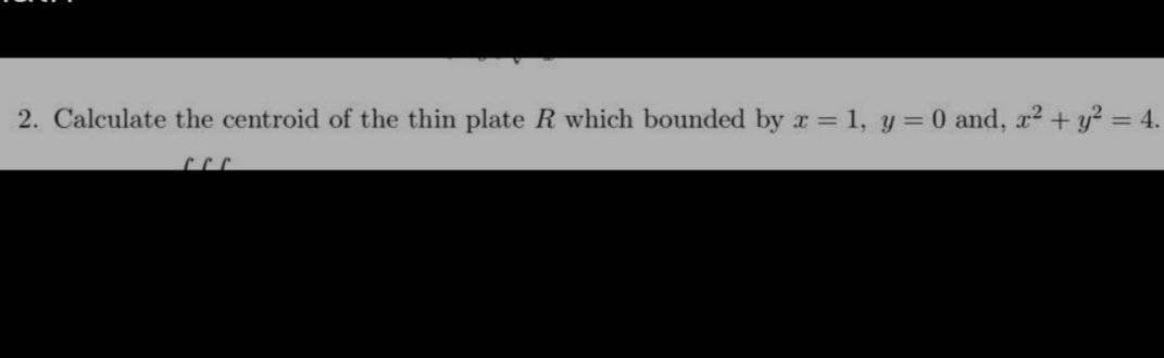 2. Calculate the centroid of the thin plate R which bounded by a = 1, y = 0 and, x² + y² = 4.