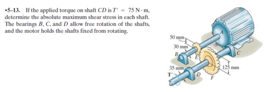 •5-13. If the applied torque on shaft CD is T' = 75 N•m,
determine the absolute maximum shear stress in each shaft.
The bearings B, C, and D allow free rotation of the shafts,
and the motor holds the shafts fixed from rotating.
50 mm
30 mm
B
35 mm
125 mm
T'
D
